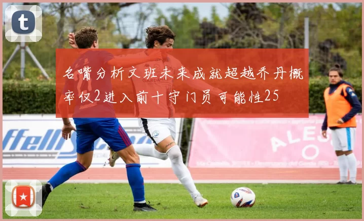 名嘴分析文班未来成就超越乔丹概率仅2进入前十守门员可能性25