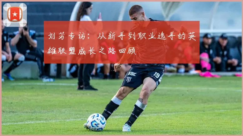 刘芳专访:从新手到职业选手的英雄联盟成长之路回顾