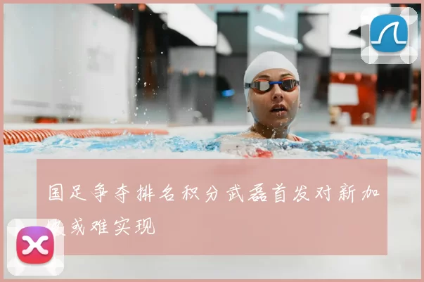 国足争夺排名积分武磊首发对新加坡或难实现