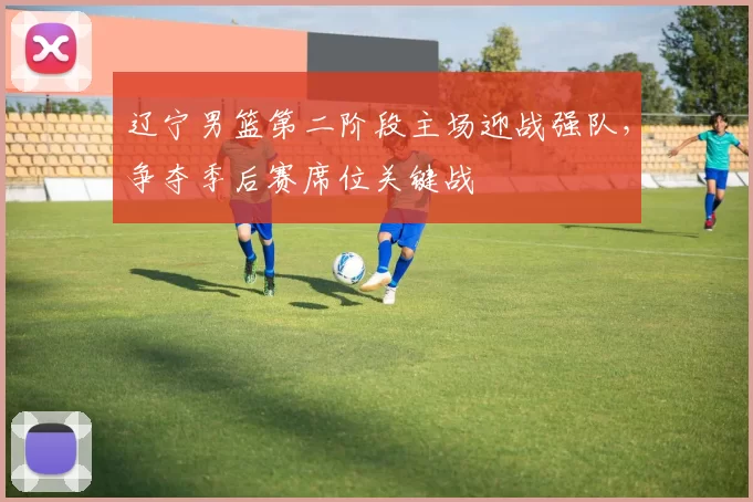 辽宁男篮第二阶段主场迎战强队，争夺季后赛席位关键战