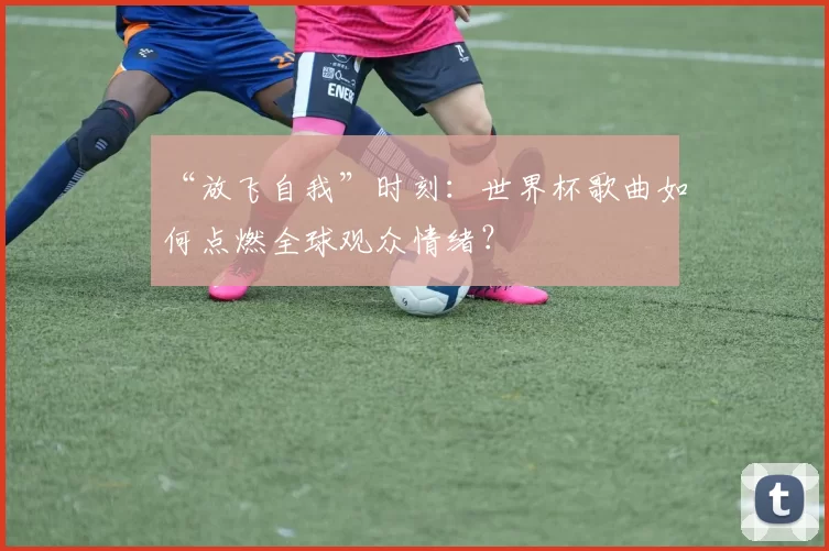 “放飞自我”时刻：世界杯歌曲如何点燃全球观众情绪？