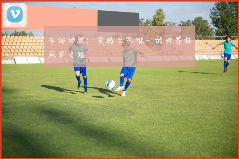 专访回顾:英格兰队唯一的世界杯冠军之路