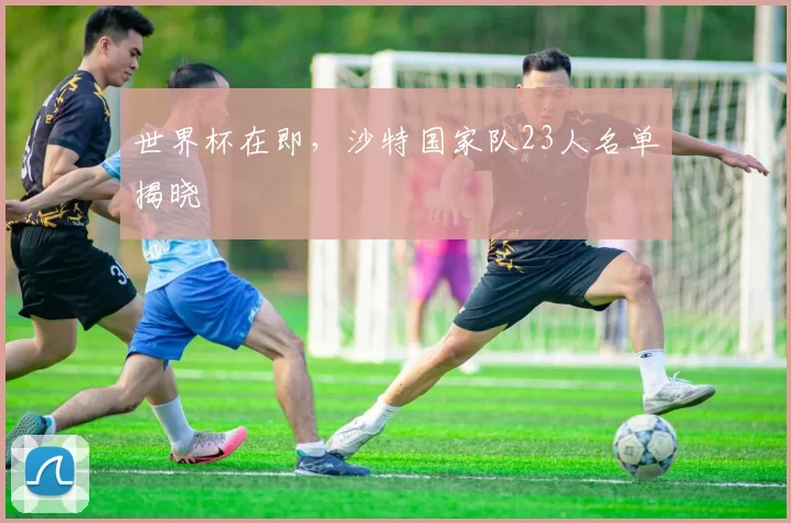 世界杯在即,沙特国家队23人名单揭晓