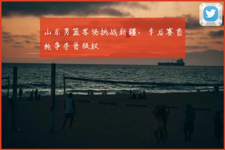 山东男篮客场挑战新疆,季后赛首轮争夺晋级权