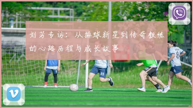 刘芳专访:从排球新星到传奇教练的心路历程与成长故事