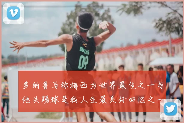 多纳鲁马称梅西为世界最佳之一与他共踢球是我人生最美好回忆之一