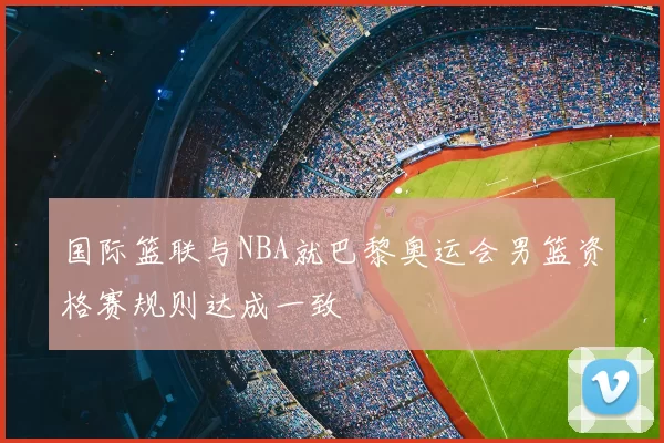 国际篮联与NBA就巴黎奥运会男篮资格赛规则达成一致
