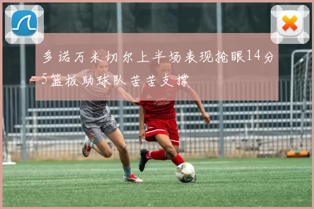 多诺万米切尔上半场表现抢眼14分5篮板助球队苦苦支撑