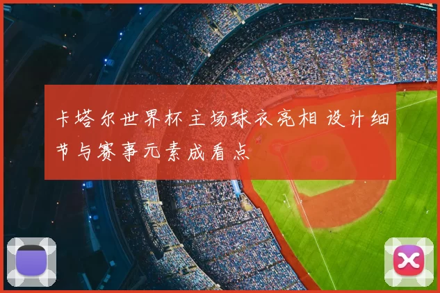 卡塔尔世界杯主场球衣亮相 设计细节与赛事元素成看点