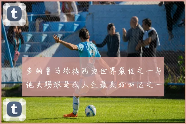 多纳鲁马称梅西为世界最佳之一与他共踢球是我人生最美好回忆之一
