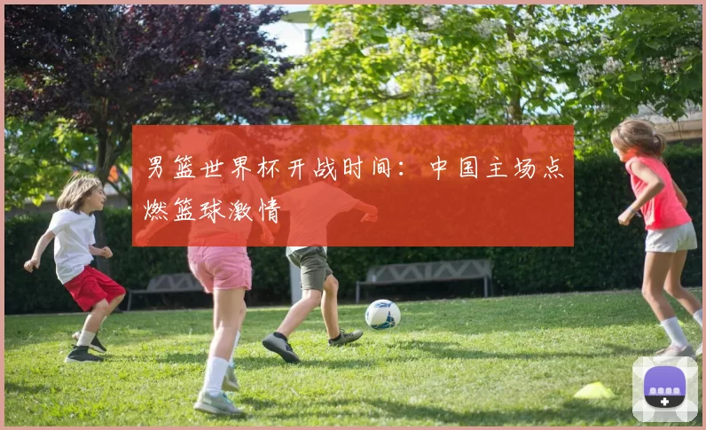 男篮世界杯开战时间:中国主场点燃篮球激情