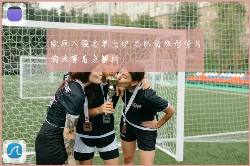 欧冠八强名单出炉 各队晋级形势与淘汰赛看点解析