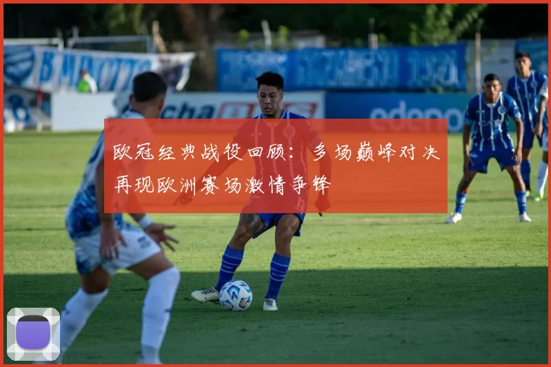 欧冠经典战役回顾:多场巅峰对决再现欧洲赛场激情争锋