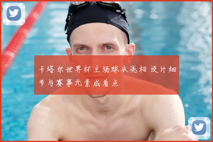 卡塔尔世界杯主场球衣亮相 设计细节与赛事元素成看点