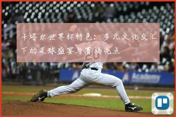 卡塔尔世界杯特色:多元文化交汇下的足球盛宴与赛场亮点