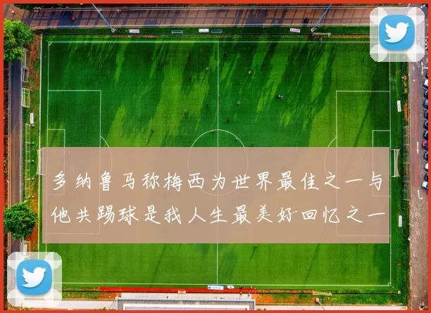 多纳鲁马称梅西为世界最佳之一与他共踢球是我人生最美好回忆之一
