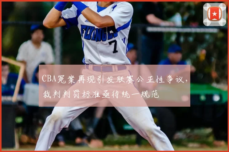 CBA冤案再现引发联赛公正性争议，裁判判罚标准亟待统一规范