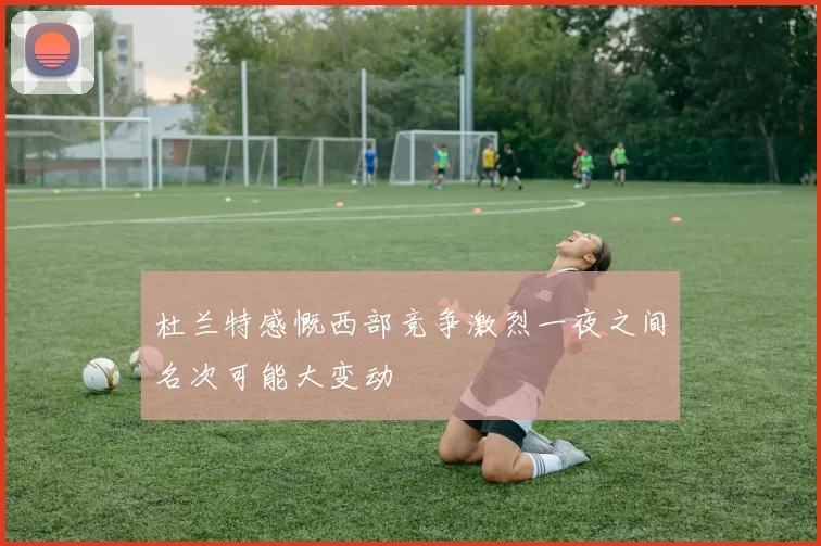 杜兰特感慨西部竞争激烈一夜之间名次可能大变动