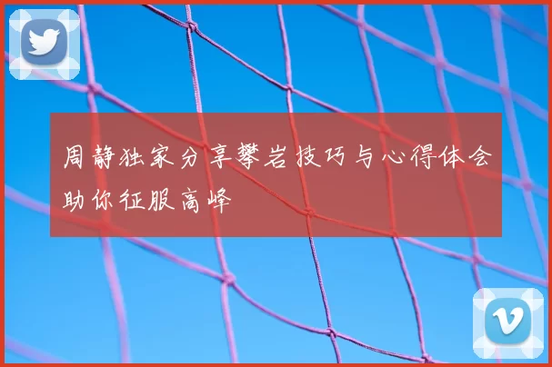 周静独家分享攀岩技巧与心得体会助你征服高峰